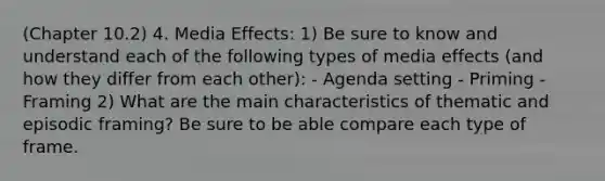 (Chapter 10.2) 4. Media Effects: 1) Be sure to know and understand each of the following types of media effects (and how they differ from each other): - Agenda setting - Priming - Framing 2) What are the main characteristics of thematic and episodic framing? Be sure to be able compare each type of frame.