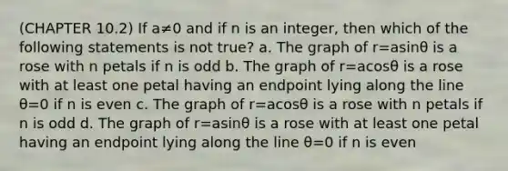 (CHAPTER 10.2) If a≠0 and if n is an​ integer, then which of the following statements is not​ true? a. The graph of r=asinθ is a rose with n petals if n is odd b. The graph of r=acosθ is a rose with at least one petal having an endpoint lying along the line θ=0 if n is even c. The graph of r=acosθ is a rose with n petals if n is odd d. The graph of r=asinθ is a rose with at least one petal having an endpoint lying along the line θ=0 if n is even