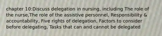 chapter 10:Discuss delegation in nursing, including The role of the nurse,The role of the assistive personnel, Responsibility & accountability, Five rights of delegation, Factors to consider before delegating, Tasks that can and cannot be delegated