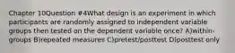 Chapter 10Question #4What design is an experiment in which participants are randomly assigned to independent variable groups then tested on the dependent variable once? A)within-groups B)repeated measures C)pretest/posttest D)posttest only