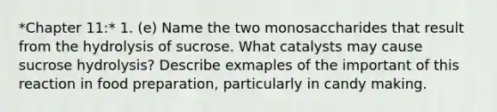 *Chapter 11:* 1. (e) Name the two monosaccharides that result from the hydrolysis of sucrose. What catalysts may cause sucrose hydrolysis? Describe exmaples of the important of this reaction in food preparation, particularly in candy making.