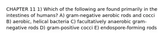 CHAPTER 11 1) Which of the following are found primarily in the intestines of humans? A) gram-negative aerobic rods and cocci B) aerobic, helical bacteria C) facultatively anaerobic gram-negative rods D) gram-positive cocci E) endospore-forming rods