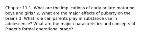 Chapter 11 1. What are the implications of early or late maturing boys and girls? 2. What are the major effects of puberty on the brain? 3. What role can parents play in substance use in adolescence? What are the major characteristics and concepts of Piaget's formal operational stage?