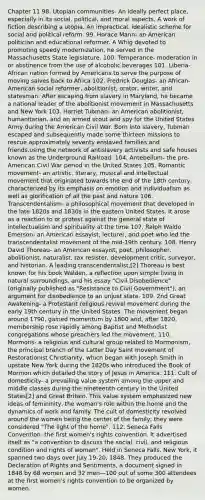 Chapter 11 98. Utopian communities- An ideally perfect place, especially in its social, political, and moral aspects. A work of fiction describing a utopia. An impractical, idealistic scheme for social and political reform. 99. Horace Mann- an American politician and educational reformer. A Whig devoted to promoting speedy modernization, he served in the Massachusetts State legislature. 100. Temperance- moderation in or abstinence from the use of alcoholic beverages 101. Liberia- African nation formed by Americans to serve the purpose of moving salves back to Africa 102. Fredrick Douglas- an African-American social reformer, abolitionist, orator, writer, and statesman. After escaping from slavery in Maryland, he became a national leader of the abolitionist movement in Massachusetts and New York 103. Harriet Tubman- an American abolitionist, humanitarian, and an armed scout and spy for the United States Army during the American Civil War. Born into slavery, Tubman escaped and subsequently made some thirteen missions to rescue approximately seventy enslaved families and friends,using the network of antislavery activists and safe houses known as the Underground Railroad. 104. Antebellum- the pre-American Civil War period in the United States 105. Romantic movement- an artistic, literary, musical and intellectual movement that originated towards the end of the 18th century. characterized by its emphasis on emotion and individualism as well as glorification of all the past and nature 106. Transcendentalism- a philosophical movement that developed in the late 1820s and 1830s in the eastern United States. It arose as a reaction to or protest against the general state of intellectualism and spirituality at the time 107. Ralph Waldo Emerson- an American essayist, lecturer, and poet who led the transcendentalist movement of the mid-19th century. 108. Henry David Thoreau- an American essayist, poet, philosopher, abolitionist, naturalist, tax resister, development critic, surveyor, and historian. A leading transcendentalist,[2] Thoreau is best known for his book Walden, a reflection upon simple living in natural surroundings, and his essay "Civil Disobedience" (originally published as "Resistance to Civil Government"), an argument for disobedience to an unjust state. 109. 2nd Great Awakening- a Protestant religious revival movement during the early 19th century in the United States. The movement began around 1790, gained momentum by 1800 and, after 1820, membership rose rapidly among Baptist and Methodist congregations whose preachers led the movement. 110. Mormons- a religious and cultural group related to Mormonism, the principal branch of the Latter Day Saint movement of Restorationist Christianity, which began with Joseph Smith in upstate New York during the 1820s who introduced the Book of Mormon which detailed the story of Jesus in America. 111. Cult of domesticity- a prevailing value system among the upper and middle classes during the nineteenth century in the United States[2] and Great Britain. This value system emphasized new ideas of femininity, the woman's role within the home and the dynamics of work and family. The cult of domesticity revolved around the women being the center of the family; they were considered "The light of the home". 112. Seneca Falls Convention- the first women's rights convention. It advertised itself as "a convention to discuss the social, civil, and religious condition and rights of woman". Held in Seneca Falls, New York, it spanned two days over July 19-20, 1848. They produced the Declaration of Rights and Sentiments, a document signed in 1848 by 68 women and 32 men—100 out of some 300 attendees at the first women's rights convention to be organized by women.