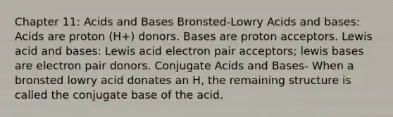 Chapter 11: Acids and Bases Bronsted-Lowry Acids and bases: Acids are proton (H+) donors. Bases are proton acceptors. Lewis acid and bases: Lewis acid electron pair acceptors; lewis bases are electron pair donors. Conjugate Acids and Bases- When a bronsted lowry acid donates an H, the remaining structure is called the conjugate base of the acid.