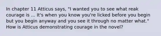 In chapter 11 Atticus says, "I wanted you to see what reak courage is ... It's when you know you're licked before you begin but you begin anyway and you see it through no matter what." How is Atticus demonstrating courage in the novel?