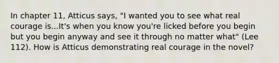 In chapter 11, Atticus says, "I wanted you to see what real courage is...It's when you know you're licked before you begin but you begin anyway and see it through no matter what" (Lee 112). How is Atticus demonstrating real courage in the novel?