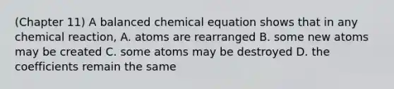 (Chapter 11) A balanced chemical equation shows that in any chemical reaction, A. atoms are rearranged B. some new atoms may be created C. some atoms may be destroyed D. the coefficients remain the same