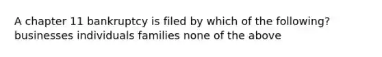 A chapter 11 bankruptcy is filed by which of the following? businesses individuals families none of the above