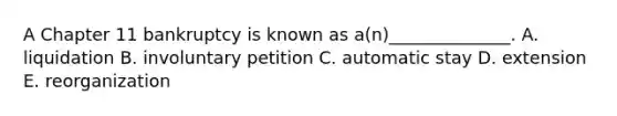 A Chapter 11 bankruptcy is known as​ a(n)______________. A. liquidation B. involuntary petition C. automatic stay D. extension E. reorganization