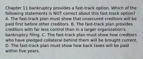 Chapter 11 bankruptcy provides a fast-track option. Which of the following statements is NOT correct about this fast-track option? A. The fast-track plan must show that unsecured creditors will be paid first before other creditors. B. The fast-track plan provides creditors with far less control than in a larger organization's bankruptcy filing. C. The fast-track plan must show how creditors who have pledged collateral behind them will be brought current. D. The fast-track plan must show how back taxes will be paid within five years.