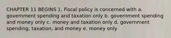 CHAPTER 11 BEGINS 1. <a href='https://www.questionai.com/knowledge/kPTgdbKdvz-fiscal-policy' class='anchor-knowledge'>fiscal policy</a> is concerned with a. government spending and taxation only b. government spending and money only c. money and taxation only d. government spending, taxation, and money e. money only