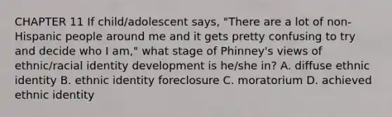 CHAPTER 11 If child/adolescent says, "There are a lot of non-Hispanic people around me and it gets pretty confusing to try and decide who I am," what stage of Phinney's views of ethnic/racial identity development is he/she in? A. diffuse ethnic identity B. ethnic identity foreclosure C. moratorium D. achieved ethnic identity