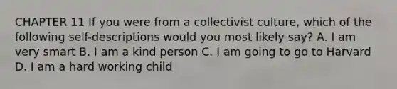 CHAPTER 11 If you were from a collectivist culture, which of the following self-descriptions would you most likely say? A. I am very smart B. I am a kind person C. I am going to go to Harvard D. I am a hard working child