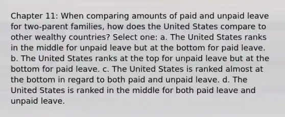 Chapter 11: When comparing amounts of paid and unpaid leave for two-parent families, how does the United States compare to other wealthy countries? Select one: a. The United States ranks in the middle for unpaid leave but at the bottom for paid leave. b. The United States ranks at the top for unpaid leave but at the bottom for paid leave. c. The United States is ranked almost at the bottom in regard to both paid and unpaid leave. d. The United States is ranked in the middle for both paid leave and unpaid leave.