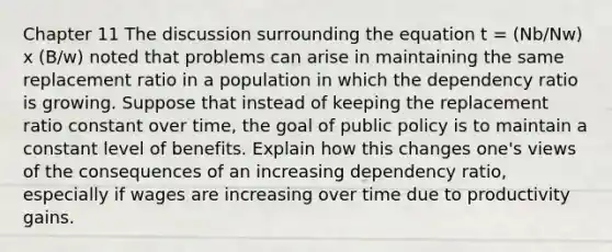 Chapter 11 The discussion surrounding the equation t = (Nb/Nw) x (B/w) noted that problems can arise in maintaining the same replacement ratio in a population in which the dependency ratio is growing. Suppose that instead of keeping the replacement ratio constant over time, the goal of public policy is to maintain a constant level of benefits. Explain how this changes one's views of the consequences of an increasing dependency ratio, especially if wages are increasing over time due to productivity gains.