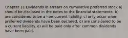 Chapter 11 Dividends in arrears on cumulative preferred stock a) should be disclosed in the notes to the financial statements. b) are considered to be a non-current liability. c) only occur when preferred dividends have been declared. d) are considered to be a current liability. e) will be paid only after common dividends have been paid.