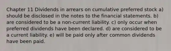 Chapter 11 Dividends in arrears on cumulative preferred stock a) should be disclosed in the notes to the financial statements. b) are considered to be a non-current liability. c) only occur when preferred dividends have been declared. d) are considered to be a current liability. e) will be paid only after common dividends have been paid.