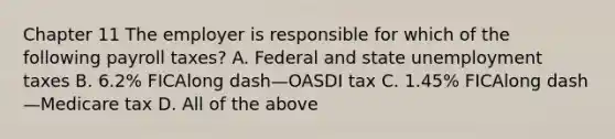 Chapter 11 The employer is responsible for which of the following payroll​ taxes? A. Federal and state unemployment taxes B. 6.2​% FICAlong dash—OASDI tax C. 1.45​% FICAlong dash—Medicare tax D. All of the above