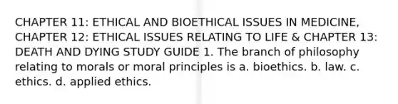 CHAPTER 11: ETHICAL AND BIOETHICAL ISSUES IN MEDICINE, CHAPTER 12: ETHICAL ISSUES RELATING TO LIFE & CHAPTER 13: DEATH AND DYING STUDY GUIDE 1. The branch of philosophy relating to morals or moral principles is a. bioethics. b. law. c. ethics. d. applied ethics.