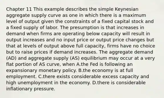 Chapter 11 This example describes the simple Keynesian aggregate supply curve as one in which there is a maximum level of output given the constraints of a fixed capital stock and a fixed supply of labor. The presumption is that increases in demand when firms are operating below capacity will result in output increases and no input price or output price changes but that at levels of output above full​ capacity, firms have no choice but to raise prices if demand increases. The aggregate demand​ (AD) and aggregate supply​ (AS) equilibrium may occur at a very flat portion of AS​ curve, when A.the Fed is following an expansionary monetary policy. B.the economy is at full employment. C.there exists considerable excess capacity and high unemployment in the economy. D.there is considerable inflationary pressure.