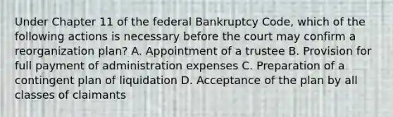 Under Chapter 11 of the federal Bankruptcy Code, which of the following actions is necessary before the court may confirm a reorganization plan? A. Appointment of a trustee B. Provision for full payment of administration expenses C. Preparation of a contingent plan of liquidation D. Acceptance of the plan by all classes of claimants