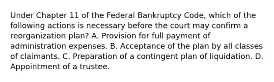 Under Chapter 11 of the Federal Bankruptcy Code, which of the following actions is necessary before the court may confirm a reorganization plan? A. Provision for full payment of administration expenses. B. Acceptance of the plan by all classes of claimants. C. Preparation of a contingent plan of liquidation. D. Appointment of a trustee.