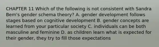 CHAPTER 11 Which of the following is not consistent with Sandra Bem's gender schema theory? A. gender development follows stages based on cognitive development B. gender concepts are learned from your particular society C. individuals can be both masculine and feminine D. as children learn what is expected for their gender, they try to fill those expectations