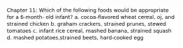 Chapter 11: Which of the following foods would be appropriate for a 6-month- old infant? a. cocoa-flavored wheat cereal, oj, and strained chicken b. graham crackers, strained prunes, stewed tomatoes c. infant rice cereal, mashed banana, strained squash d. mashed potatoes,strained beets, hard-cooked egg