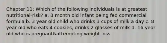 Chapter 11: Which of the following individuals is at greatest nutritional-risk? a. 3 month old infant being fed commercial formula b. 3 year old child who drinks 3 cups of milk a day c. 8 year old who eats 4 cookies, drinks 2 glasses of milk d. 16 year old who is pregnant&attempting weight loss