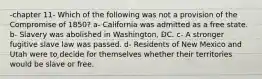 -chapter 11- Which of the following was not a provision of the Compromise of 1850? a- California was admitted as a free state. b- Slavery was abolished in Washington, DC. c- A stronger fugitive slave law was passed. d- Residents of New Mexico and Utah were to decide for themselves whether their territories would be slave or free.