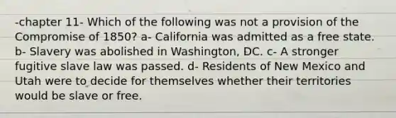 -chapter 11- Which of the following was not a provision of the Compromise of 1850? a- California was admitted as a free state. b- Slavery was abolished in Washington, DC. c- A stronger fugitive slave law was passed. d- Residents of New Mexico and Utah were to decide for themselves whether their territories would be slave or free.