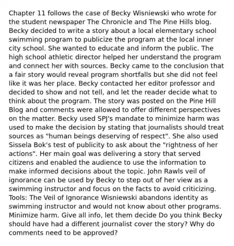 Chapter 11 follows the case of Becky Wisniewski who wrote for the student newspaper The Chronicle and The Pine Hills blog. Becky decided to write a story about a local elementary school swimming program to publicize the program at the local inner city school. She wanted to educate and inform the public. The high school athletic director helped her understand the program and connect her with sources. Becky came to the conclusion that a fair story would reveal program shortfalls but she did not feel like it was her place. Becky contacted her editor professor and decided to show and not tell, and let the reader decide what to think about the program. The story was posted on the Pine Hill Blog and comments were allowed to offer different perspectives on the matter. Becky used SPJ's mandate to minimize harm was used to make the decision by stating that journalists should treat sources as "human beings deserving of respect". She also used Sissela Bok's test of publicity to ask about the "rightness of her actions". Her main goal was delivering a story that served citizens and enabled the audience to use the information to make informed decisions about the topic. John Rawls veil of ignorance can be used by Becky to step out of her view as a swimming instructor and focus on the facts to avoid criticizing. Tools: The Veil of Ignorance Wisniewski abandons identity as swimming instructor and would not know about other programs. Minimize harm. Give all info, let them decide Do you think Becky should have had a different journalist cover the story? Why do comments need to be approved?