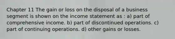 Chapter 11 The gain or loss on the disposal of a business segment is shown on the income statement as : a) part of comprehensive income. b) part of discontinued operations. c) part of continuing operations. d) other gains or losses.