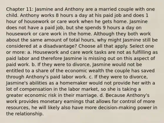 Chapter 11: Jasmine and Anthony are a married couple with one child. Anthony works 8 hours a day at his paid job and does 1 hour of housework or care work when he gets home. Jasmine does not have a paid job, but she spends 9 hours a day on housework or care work in the home. Although they both work about the same amount of total hours, why might Jasmine still be considered at a disadvantage? Choose all that apply. Select one or more: a. Housework and care work tasks are not as fulfilling as paid labor and therefore Jasmine is missing out on this aspect of paid work. b. If they were to divorce, Jasmine would not be entitled to a share of the economic wealth the couple has saved through Anthony's paid labor work. c. If they were to divorce, Jasmine's abilities as a homemaker would not provide her with a lot of compensation in the labor market, so she is taking a greater economic risk in their marriage. d. Because Anthony's work provides monetary earnings that allows for control of more resources, he will likely also have more decision-making power in the relationship.