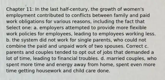 Chapter 11: In the last half-century, the growth of women's employment contributed to conflicts between family and paid work obligations for various reasons, including the fact that Select one: a. employers attempted to provide more flexible work policies for employees, leading to employees working less. b. the system did not work for single parents, who could not combine the paid and unpaid work of two spouses. Correct c. parents and couples tended to opt out of jobs that demanded a lot of time, leading to financial troubles. d. married couples, who spent more time and energy away from home, spent even more time getting housework and child care done.