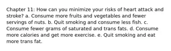 Chapter 11: How can you minimize your risks of heart attack and stroke? a. Consume more fruits and vegetables and fewer servings of nuts. b. Quit smoking and consume less fish. c. Consume fewer grams of saturated and trans fats. d. Consume more calories and get more exercise. e. Quit smoking and eat more trans fat.