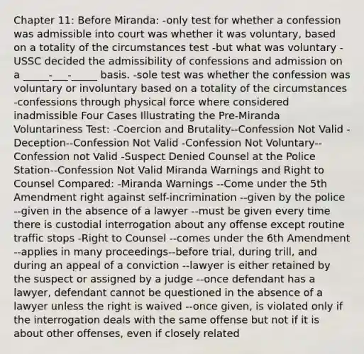 Chapter 11: Before Miranda: -only test for whether a confession was admissible into court was whether it was voluntary, based on a totality of the circumstances test -but what was voluntary -USSC decided the admissibility of confessions and admission on a _____-___-_____ basis. -sole test was whether the confession was voluntary or involuntary based on a totality of the circumstances -confessions through physical force where considered inadmissible Four Cases Illustrating the Pre-Miranda Voluntariness Test: -Coercion and Brutality--Confession Not Valid -Deception--Confession Not Valid -Confession Not Voluntary--Confession not Valid -Suspect Denied Counsel at the Police Station--Confession Not Valid Miranda Warnings and Right to Counsel Compared: -Miranda Warnings --Come under the 5th Amendment right against self-incrimination --given by the police --given in the absence of a lawyer --must be given every time there is custodial interrogation about any offense except routine traffic stops -Right to Counsel --comes under the 6th Amendment --applies in many proceedings--before trial, during trill, and during an appeal of a conviction --lawyer is either retained by the suspect or assigned by a judge --once defendant has a lawyer, defendant cannot be questioned in the absence of a lawyer unless the right is waived --once given, is violated only if the interrogation deals with the same offense but not if it is about other offenses, even if closely related