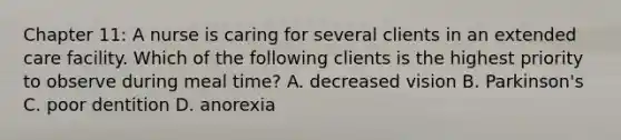 Chapter 11: A nurse is caring for several clients in an extended care facility. Which of the following clients is the highest priority to observe during meal time? A. decreased vision B. Parkinson's C. poor dentition D. anorexia