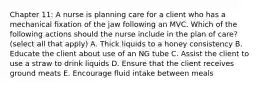 Chapter 11: A nurse is planning care for a client who has a mechanical fixation of the jaw following an MVC. Which of the following actions should the nurse include in the plan of care? (select all that apply) A. Thick liquids to a honey consistency B. Educate the client about use of an NG tube C. Assist the client to use a straw to drink liquids D. Ensure that the client receives ground meats E. Encourage fluid intake between meals