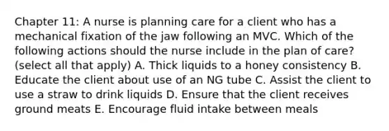 Chapter 11: A nurse is planning care for a client who has a mechanical fixation of the jaw following an MVC. Which of the following actions should the nurse include in the plan of care? (select all that apply) A. Thick liquids to a honey consistency B. Educate the client about use of an NG tube C. Assist the client to use a straw to drink liquids D. Ensure that the client receives ground meats E. Encourage fluid intake between meals