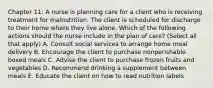 Chapter 11: A nurse is planning care for a client who is receiving treatment for malnutrition. The client is scheduled for discharge to their home where they live alone. Which of the following actions should the nurse include in the plan of care? (Select all that apply) A. Consult social services to arrange home meal delivery B. Encourage the client to purchase nonperishable boxed meals C. Advise the client to purchase frozen fruits and vegetables D. Recommend drinking a supplement between meals E. Educate the client on how to read nutrition labels