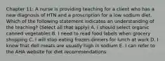 Chapter 11: A nurse is providing teaching for a client who has a new diagnosis of HTN and a proscription for a low sodium diet. Which of the following statement indicates an understanding of the teaching? (Select all that apply) A. I should select organic canned vegetables B. I need to read food labels when grocery shopping C. I will stop eating frozen dinners for lunch at work D. I know that deli meats are usually high in sodium E. I can refer to the AHA website for diet recommendations