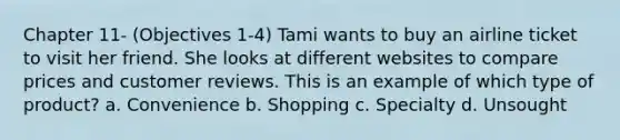 Chapter 11- (Objectives 1-4) Tami wants to buy an airline ticket to visit her friend. She looks at different websites to compare prices and customer reviews. This is an example of which type of product? a. Convenience b. Shopping c. Specialty d. Unsought