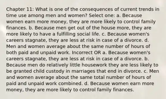 Chapter 11: What is one of the consequences of current trends in time use among men and women? Select one: a. Because women earn more money, they are more likely to control family finances. b. Because men get out of the house more, they are more likely to have a fulfilling social life. c. Because women's careers stagnate, they are less at risk in case of a divorce. d. Men and women average about the same number of hours of both paid and unpaid work. Incorrect OR a. Because women's careers stagnate, they are less at risk in case of a divorce. b. Because men do relatively little housework they are less likely to be granted child custody in marriages that end in divorce. c. Men and women average about the same total number of hours of paid and unpaid work combined. d. Because women earn more money, they are more likely to control family finances.