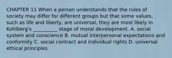 CHAPTER 11 When a person understands that the rules of society may differ for different groups but that some values, such as life and liberty, are universal, they are most likely in Kohlberg's __________ stage of moral development. A. social system and conscience B. mutual interpersonal expectations and conformity C. social contract and individual rights D. universal ethical principles