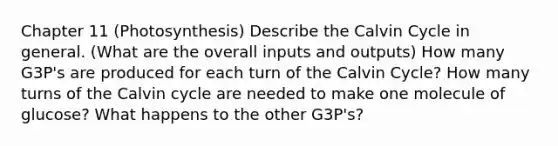 Chapter 11 (Photosynthesis) Describe the Calvin Cycle in general. (What are the overall inputs and outputs) How many G3P's are produced for each turn of the Calvin Cycle? How many turns of the Calvin cycle are needed to make one molecule of glucose? What happens to the other G3P's?