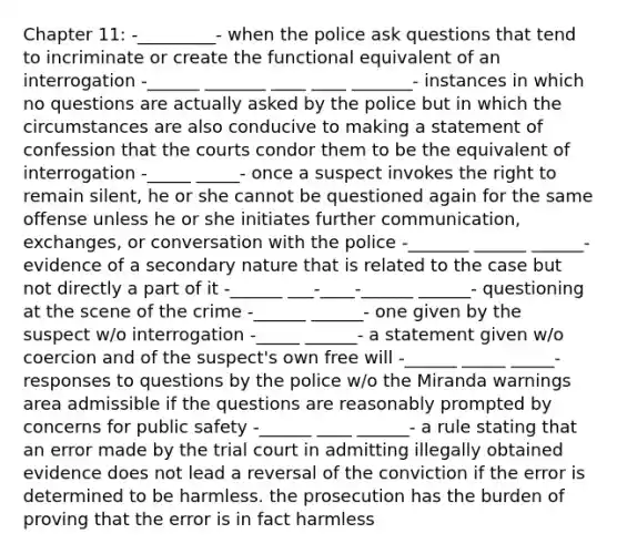 Chapter 11: -_________- when the police ask questions that tend to incriminate or create the functional equivalent of an interrogation -______ _______ ____ ____ _______- instances in which no questions are actually asked by the police but in which the circumstances are also conducive to making a statement of confession that the courts condor them to be the equivalent of interrogation -_____ _____- once a suspect invokes the right to remain silent, he or she cannot be questioned again for the same offense unless he or she initiates further communication, exchanges, or conversation with the police -_______ ______ ______- evidence of a secondary nature that is related to the case but not directly a part of it -______ ___-____-______ ______- questioning at the scene of the crime -______ ______- one given by the suspect w/o interrogation -_____ ______- a statement given w/o coercion and of the suspect's own free will -______ _____ _____- responses to questions by the police w/o the Miranda warnings area admissible if the questions are reasonably prompted by concerns for public safety -______ ____ ______- a rule stating that an error made by the trial court in admitting illegally obtained evidence does not lead a reversal of the conviction if the error is determined to be harmless. the prosecution has the burden of proving that the error is in fact harmless