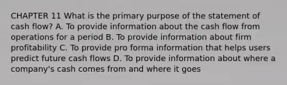 CHAPTER 11 What is the primary purpose of the statement of cash flow? A. To provide information about the cash flow from operations for a period B. To provide information about firm profitability C. To provide pro forma information that helps users predict future cash flows D. To provide information about where a company's cash comes from and where it goes