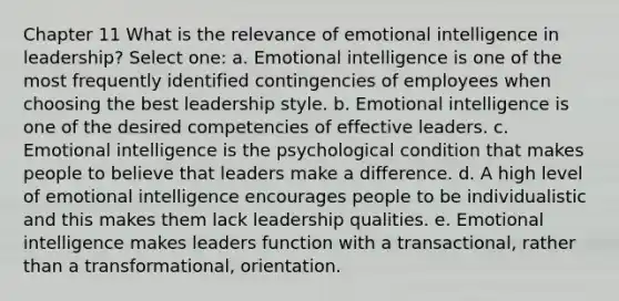 Chapter 11 What is the relevance of emotional intelligence in leadership? Select one: a. Emotional intelligence is one of the most frequently identified contingencies of employees when choosing the best leadership style. b. Emotional intelligence is one of the desired competencies of effective leaders. c. Emotional intelligence is the psychological condition that makes people to believe that leaders make a difference. d. A high level of emotional intelligence encourages people to be individualistic and this makes them lack leadership qualities. e. Emotional intelligence makes leaders function with a transactional, rather than a transformational, orientation.